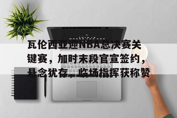 瓦伦西亚迎NBA总决赛关键赛，加时末段官宣签约，悬念犹存，临场指挥获称赞的简单介绍-英雄联盟竞猜