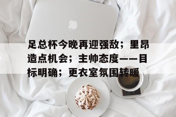 关于足总杯今晚再迎强敌；里昂造点机会；主帅态度——目标明确；更衣室氛围转暖的信息-开云体育